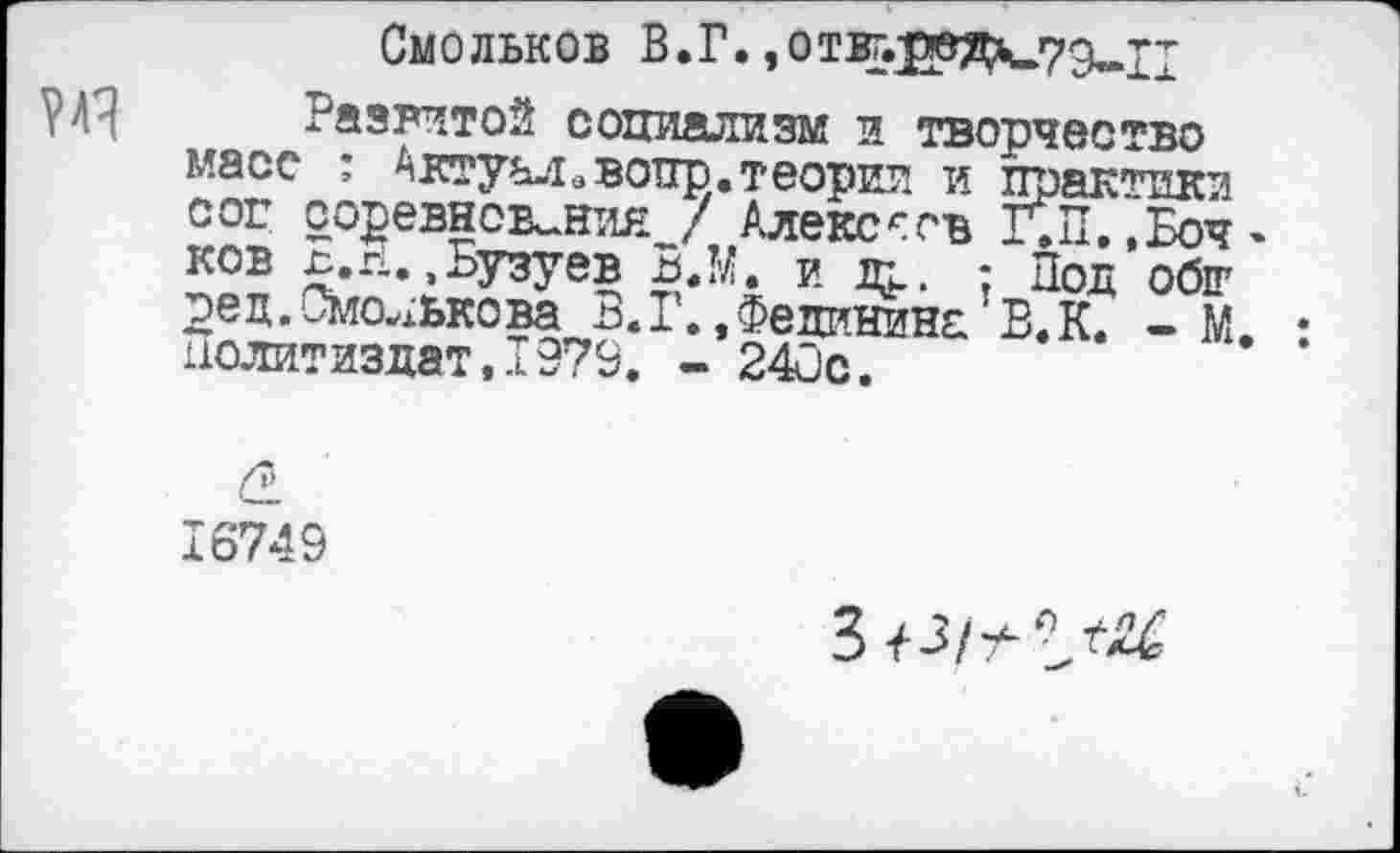 ﻿Смольков В.Г.,отвг.]0вДч.79«п
Развитой социализм и творчество масс : Актуал.вопр.теории и практики cor соревнования / Алексеев Г»П.«Бочков Б.г1..Бузуев В.М. и jap. : Под обт ред.Смолькова 5.Г. ,Фединина Б.К. - М. : Политиздат,1979. - 24ûc.
16749
